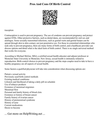 Pros And Cons Of Birth Control
traception
Contraception is used to prevent pregnancy. The use of condoms can prevent pregnancy and protect
against STDs. Other protective barriers, such as dental dams, are recommended for oral sex and
analingus. Some sexually transmitted infections, such as genital warts and genital herpes can be
spread through skin to skin contact, not just penetrative sex. For those in committed relationships who
seek only to prevent pregnancy, there are many forms of birth control, and a healthcare provider can
discuss options and detail what is the ideal form of birth control. There is no single universal method
that works for everyone.
According to Michael McGee, MEd, a certified sexual health educator and adjunct professor at
Montclair State University in Montclair, New Jersey, sexual health is intimately related to
reproduction. Birth control choices to prevent pregnancy and the steps couples need to take to have a
healthy pregnancy are all aspects of sexual health.
Some factors a qualified physician will take into consideration when discussing options are:
Patient s sexual activity
Previously used birth control methods
Existing medical conditions
Lifestyle and likelihood of taking a daily pill on schedule
Use of tobacco products
Existence of menstrual migraines
Menstrual flow
Personal and family history of blood clots
Existence or history of breast cancer
Family history of ovarian cancer
History of premenstrual syndrome
History of acne
Current medications
Desire to become
... Get more on HelpWriting.net ...
 