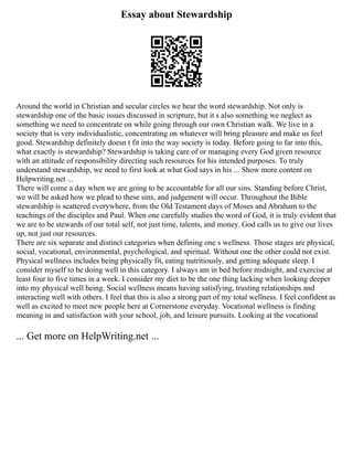 Essay about Stewardship
Around the world in Christian and secular circles we hear the word stewardship. Not only is
stewardship one of the basic issues discussed in scripture, but it s also something we neglect as
something we need to concentrate on while going through our own Christian walk. We live in a
society that is very individualistic, concentrating on whatever will bring pleasure and make us feel
good. Stewardship definitely doesn t fit into the way society is today. Before going to far into this,
what exactly is stewardship? Stewardship is taking care of or managing every God given resource
with an attitude of responsibility directing such resources for his intended purposes. To truly
understand stewardship, we need to first look at what God says in his ... Show more content on
Helpwriting.net ...
There will come a day when we are going to be accountable for all our sins. Standing before Christ,
we will be asked how we plead to these sins, and judgement will occur. Throughout the Bible
stewardship is scattered everywhere, from the Old Testament days of Moses and Abraham to the
teachings of the disciples and Paul. When one carefully studies the word of God, it is truly evident that
we are to be stewards of our total self, not just time, talents, and money. God calls us to give our lives
up, not just our resources.
There are six separate and distinct categories when defining one s wellness. Those stages are physical,
social, vocational, environmental, psychological, and spiritual. Without one the other could not exist.
Physical wellness includes being physically fit, eating nutritiously, and getting adequate sleep. I
consider myself to be doing well in this category. I always am in bed before midnight, and exercise at
least four to five times in a week. I consider my diet to be the one thing lacking when looking deeper
into my physical well being. Social wellness means having satisfying, trusting relationships and
interacting well with others. I feel that this is also a strong part of my total wellness. I feel confident as
well as excited to meet new people here at Cornerstone everyday. Vocational wellness is finding
meaning in and satisfaction with your school, job, and leisure pursuits. Looking at the vocational
... Get more on HelpWriting.net ...
 