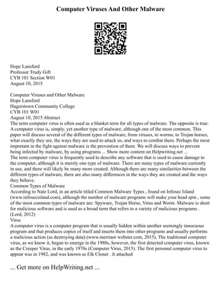 Computer Viruses And Other Malware
Hope Lansford
Professor Trudy Gift
CYB 101 Section W01
August 10, 2015
Computer Viruses and Other Malware
Hope Lansford
Hagerstown Community College
CYB 101 W01
August 10, 2015 Abstract
The term computer virus is often used as a blanket term for all types of malware. The opposite is true.
A computer virus is, simply, yet another type of malware, although one of the most common. This
paper will discuss several of the different types of malware, from viruses, to worms, to Trojan horses,
what exactly they are, the ways they are used to attack us, and ways to combat them. Perhaps the most
important in the fight against malware is the prevention of them. We will discuss ways to prevent
being infected by malware, by using programs ... Show more content on Helpwriting.net ...
The term computer virus is frequently used to describe any software that is used to cause damage to
the computer, although it is merely one type of malware. There are many types of malware currently
in use, and there will likely be many more created. Although there are many similarities between the
different types of malware, there are also many differences in the ways they are created and the ways
they behave.
Common Types of Malware
According to Nate Lord, in an article titled Common Malware Types , found on Infosec Island
(www.infosecisland.com), although the number of malware programs will make your head spin , some
of the most common types of malware are: Spyware, Trojan Horse, Virus and Worm. Malware is short
for malicious software and is used as a broad term that refers to a variety of malicious programs .
(Lord, 2012)
Virus
A computer virus is a computer program that is usually hidden within another seemingly innocuous
program and that produces copies of itself and inserts them into other programs and usually performs
a malicious action (as destroying data) (www.merriam webster.com, 2015). The traditional computer
virus, as we know it, began to emerge in the 1980s, however, the first detected computer virus, known
as the Creeper Virus, in the early 1970s (Computer Virus, 2015). The first personal computer virus to
appear was in 1982, and was known as Elk Cloner . It attached
... Get more on HelpWriting.net ...
 