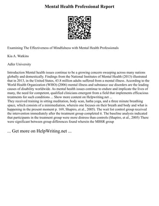 Mental Health Professional Report
Examining The Effectiveness of Mindfulness with Mental Health Professionals
Kia A. Watkins
Adler University
Introduction Mental health issues continue to be a growing concern sweeping across many nations
globally and domestically. Findings from the National Institutes of Mental Health (2013) illustrated
that in 2013, in the United States, 43.8 million adults suffered from a mental illness. According to the
World Health Organization (WHO) (2006) mental illness and substance use disorders are the leading
causes of disability worldwide. As mental health issues continue to endure and implicate the lives of
many, the need for competent, qualified clinicians emergent from a field that implements efficacious
treatments for such conditions ... Show more content on Helpwriting.net ...
They received training in sitting meditation, body scan, hatha yoga, and a three minute breathing
space, which consists of a minimediation, wherein one focuses on their breath and body and what is
happening in the present moment p. 169, Shapiro, et al., 2005). The wait list control group received
the intervention immediately after the treatment group completed it. The baseline analysis indicated
that participants in the treatment group were more distress than controls (Shapiro, et al., 2005) There
were significant between group differences found wherein the MBSR group
... Get more on HelpWriting.net ...
 