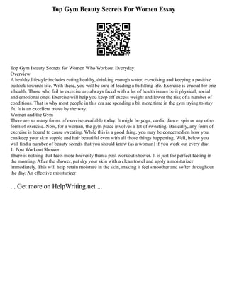 Top Gym Beauty Secrets For Women Essay
Top Gym Beauty Secrets for Women Who Workout Everyday
Overview
A healthy lifestyle includes eating healthy, drinking enough water, exercising and keeping a positive
outlook towards life. With these, you will be sure of leading a fulfilling life. Exercise is crucial for one
s health. Those who fail to exercise are always faced with a lot of health issues be it physical, social
and emotional ones. Exercise will help you keep off excess weight and lower the risk of a number of
conditions. That is why most people in this era are spending a bit more time in the gym trying to stay
fit. It is an excellent move by the way.
Women and the Gym
There are so many forms of exercise available today. It might be yoga, cardio dance, spin or any other
form of exercise. Now, for a woman, the gym place involves a lot of sweating. Basically, any form of
exercise is bound to cause sweating. While this is a good thing, you may be concerned on how you
can keep your skin supple and hair beautiful even with all those things happening. Well, below you
will find a number of beauty secrets that you should know (as a woman) if you work out every day.
1. Post Workout Shower
There is nothing that feels more heavenly than a post workout shower. It is just the perfect feeling in
the morning. After the shower, pat dry your skin with a clean towel and apply a moisturizer
immediately. This will help retain moisture in the skin, making it feel smoother and softer throughout
the day. An effective moisturizer
... Get more on HelpWriting.net ...
 