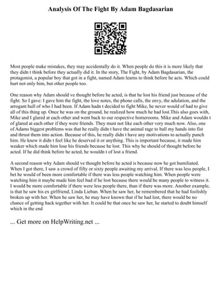 Analysis Of The Fight By Adam Bagdasarian
Most people make mistakes, they may accidentally do it. When people do this it is more likely that
they didn t think before they actually did it. In the story, The Fight, by Adam Bagdasarian, the
protagonist, a popular boy that got in a fight, named Adam learns to think before he acts. Which could
hurt not only him, but other people too.
One reason why Adam should ve thought before he acted, is that he lost his friend just because of the
fight. So I gave: I gave him the fight, the love notes, the phone calls, the envy, the adulation, and the
arrogant hull of who I had been. If Adam hadn t decided to fight Mike, he never would of had to give
all of this thing up. Once he was on the ground, he realized how much he had lost.This also goes with,
Mike and I glared at each other and went back to our respective homerooms. Mike and Adam wouldn t
of glared at each other if they were friends. They must not like each other very much now. Also, one
of Adams biggest problems was that he really didn t have the animal rage to ball my hands into fist
and thrust them into action. Because of this, he really didn t have any motivations to actually punch
him. He knew it didn t feel like he deserved it or anything. This is important because, it made him
weaker which made him lose his friends because he lost. This why he should of thought before he
acted. If he did think before he acted, he wouldn t of lost a friend.
A second reason why Adam should ve thought before he acted is because now he got humiliated.
When I got there, I saw a crowd of fifty or sixty people awaiting my arrival. If there was less people, I
bet he would of been more comfortable if there was less people watching him. When people were
watching him it maybe made him feel bad if he lost because there would be many people to witness it.
I would be more comfortable if there were less people there, than if there was more. Another example,
is that he saw his ex girlfriend, Linda Lieban. When he saw her, he remembered that he had foolishly
broken up with her. When he saw her, he may have known that if he had lost, there would be no
chance of getting back together with her. It could be that once he saw her, he started to doubt himself
which in the end
... Get more on HelpWriting.net ...
 