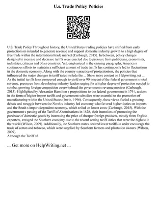U.s. Trade Policy Policies
U.S. Trade Policy Throughout history, the United States trading policies have shifted from early
protectionism intended to generate revenue and support domestic industry growth to a high degree of
free trade within the international trade market (Carbaugh, 2015). In between, policy changes
designed to increase and decrease tariffs were enacted due to pressure from politicians, economists,
industries, citizens and other countries. Yet, emphasized in the ensuing paragraphs, America s
continuous efforts to maintain a sufficient amount of trade tariffs has continuously led to fluctuations
in the domestic economy. Along with the country s practice of protectionism, the policies that
influenced the major changes in tariff rates include the ... Show more content on Helpwriting.net ...
As the initial tariffs laws prospered enough to yield over 90 percent of the federal government s total
revenue, pressures from developing industry leaders urging for a higher degree of protection needed to
combat growing foreign competition overwhelmed the governments revenue motives (Carbaugh,
2015). Highlighted by Alexander Hamilton s propositions to the federal government in 1791, actions
in the form of higher import tariffs and government subsidies were essential to the promotion of
manufacturing within the United States (Irwin, 1996). Consequently, these views fueled a growing
debate and struggle between the North s industry led economy who favored higher duties on imports
and the South s import dependent economy, which relied on lower costs (Carbaugh, 2015). With the
government s passing of the Tariff of Abominations in 1828, their intentions of promoting the
purchase of domestic goods by increasing the price of cheaper foreign products, mostly from English
exporters, enraged the Southern economy due to the record setting tariff duties that were the highest in
the world (Wilson, 2009). Additionally, the Southern states desired lower tariffs in order encourage the
trade of cotton and tobacco, which were supplied by Southern farmers and plantation owners (Wilson,
2009).
Although the Tariff of
... Get more on HelpWriting.net ...
 