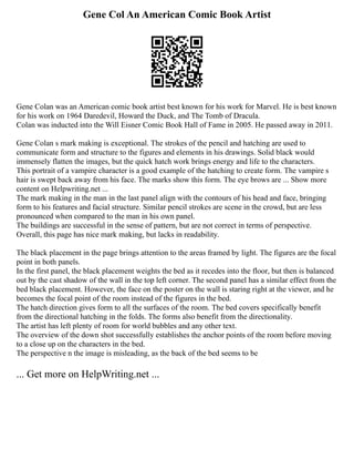 Gene Col An American Comic Book Artist
Gene Colan was an American comic book artist best known for his work for Marvel. He is best known
for his work on 1964 Daredevil, Howard the Duck, and The Tomb of Dracula.
Colan was inducted into the Will Eisner Comic Book Hall of Fame in 2005. He passed away in 2011.
Gene Colan s mark making is exceptional. The strokes of the pencil and hatching are used to
communicate form and structure to the figures and elements in his drawings. Solid black would
immensely flatten the images, but the quick hatch work brings energy and life to the characters.
This portrait of a vampire character is a good example of the hatching to create form. The vampire s
hair is swept back away from his face. The marks show this form. The eye brows are ... Show more
content on Helpwriting.net ...
The mark making in the man in the last panel align with the contours of his head and face, bringing
form to his features and facial structure. Similar pencil strokes are scene in the crowd, but are less
pronounced when compared to the man in his own panel.
The buildings are successful in the sense of pattern, but are not correct in terms of perspective.
Overall, this page has nice mark making, but lacks in readability.
The black placement in the page brings attention to the areas framed by light. The figures are the focal
point in both panels.
In the first panel, the black placement weights the bed as it recedes into the floor, but then is balanced
out by the cast shadow of the wall in the top left corner. The second panel has a similar effect from the
bed black placement. However, the face on the poster on the wall is staring right at the viewer, and he
becomes the focal point of the room instead of the figures in the bed.
The hatch direction gives form to all the surfaces of the room. The bed covers specifically benefit
from the directional hatching in the folds. The forms also benefit from the directionality.
The artist has left plenty of room for world bubbles and any other text.
The overview of the down shot successfully establishes the anchor points of the room before moving
to a close up on the characters in the bed.
The perspective n the image is misleading, as the back of the bed seems to be
... Get more on HelpWriting.net ...
 
