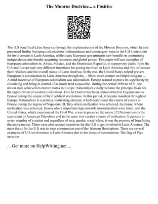 The Monroe Doctrine... a Positive
The U.S benefitted Latin America through the implementation of the Monroe Doctrine, which helped
prevented further European colonization. Independence and sovereignty were in the U.S s intentions
for involvement in Latin America, while many European governments saw benefits in overturning
independence and thereby acquiring resources and global power. This paper will use examples of
European colonialism in, Africa, Mexico, and the Dominican Republic, to support my claim. Both the
U.S and Europe had very different intentions for getting involved in Latin America and this influenced
their relations and the overall status of Latin America. In the end, the United States helped prevent
European re colonization in Latin America through the ... Show more content on Helpwriting.net ...
A third incentive of European colonialism was nationalism. Europe wanted to prove its superiority by
colonizing and being in control of as much land as possible. During the period 1850 to 1871, the
nation state achieved its mature status in Europe. Nationalism clearly became the principal basis for
the organization of western civilization. This fact had earlier been demonstrated in England and in
France during the course of their political revolutions. In this period, it became manifest throughout
Europe. Nationalism is a primary motivating element, which determined the course of events in
France during the regime of Napoleon III, Italy where unification was achieved, Germany, where
unification was achieved, Russia where important steps towards modernization were taken, and the
United States, which experienced the Civil War, a war to preserve the union. [7] Nationalism is the
equivalent of American Patriotism and in the same way creates a sense of unification. It appeals to
every member of a nation and regardless of race, gender, social class; it was the promise of benefitting
the entire nation. There were also several incentives for the U.S to get involved in Latin America. The
main focus for the U.S was to keep communism out of the Western Hemisphere. There are several
examples of U.S involvement in Latin America due to the threat of communism. The Bag of Pigs
invasion
... Get more on HelpWriting.net ...
 