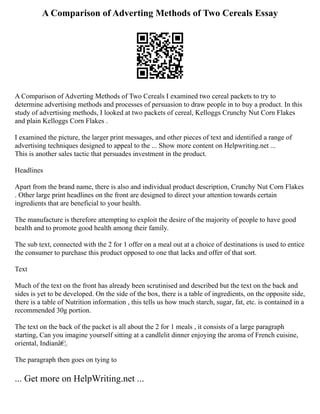 A Comparison of Adverting Methods of Two Cereals Essay
A Comparison of Adverting Methods of Two Cereals I examined two cereal packets to try to
determine advertising methods and processes of persuasion to draw people in to buy a product. In this
study of advertising methods, I looked at two packets of cereal, Kelloggs Crunchy Nut Corn Flakes
and plain Kelloggs Corn Flakes .
I examined the picture, the larger print messages, and other pieces of text and identified a range of
advertising techniques designed to appeal to the ... Show more content on Helpwriting.net ...
This is another sales tactic that persuades investment in the product.
Headlines
Apart from the brand name, there is also and individual product description, Crunchy Nut Corn Flakes
. Other large print headlines on the front are designed to direct your attention towards certain
ingredients that are beneficial to your health.
The manufacture is therefore attempting to exploit the desire of the majority of people to have good
health and to promote good health among their family.
The sub text, connected with the 2 for 1 offer on a meal out at a choice of destinations is used to entice
the consumer to purchase this product opposed to one that lacks and offer of that sort.
Text
Much of the text on the front has already been scrutinised and described but the text on the back and
sides is yet to be developed. On the side of the box, there is a table of ingredients, on the opposite side,
there is a table of Nutrition information , this tells us how much starch, sugar, fat, etc. is contained in a
recommended 30g portion.
The text on the back of the packet is all about the 2 for 1 meals , it consists of a large paragraph
starting, Can you imagine yourself sitting at a candlelit dinner enjoying the aroma of French cuisine,
oriental, Indianâ€¦.
The paragraph then goes on tying to
... Get more on HelpWriting.net ...
 