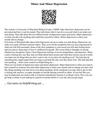 Minor And Minor Depression
The website is University of Maryland Medical Center. UMMC talks about how depression can be
prevented and how it can be treated. They talk about what it can do to you and what it can make you
start doing. They talk about the two different kinds of depression major and minor. Major depression
is when you don t do anything and could hurt yourself or others. Minor depression is when your
moods start to change.
University of Maryland talks about what depression can do or make you start doing. Depression can
make you cause self harm and hurt others. They cover all the symptoms that you may experienced or
what you will first encounter. Some of the first symptoms is your mood you will start feeling down
and you start to sleep more or less it s different for people. The worse thing is thoughts of suicide.
(Depression Symptoms Types.) Teen Depression feelings of severe despondency and dejection. When
a teen is feeling this way they may not think about there actions and what their actions can do it really
can make you do things that you don t want to do, or you don t do anything at all. The kids that do
something they might regret there are tring to get help the only way they know how. The kids that don
t do anything ... Show more content on Helpwriting.net ...
There are two kinds of depression major and minor depression. Major depression is when you want to
hurt yourself or someone else and minor depression is when your moods start to change you don t feel
like doing anything you start not to care about anything. Some symptoms you may start to get or feel
is feeling sad, anxious, or empty thoughts of suicide hurting yourself or others. If you feel like you
may be depressed you need to talk to someone immediately because it could get worse. How you can
get help is online or just talking to a parent or teacher before it s too late and you get major
... Get more on HelpWriting.net ...
 