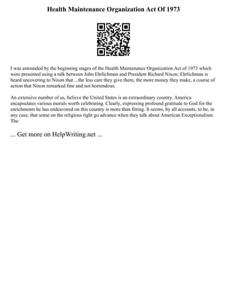 Health Maintenance Organization Act Of 1973
I was astounded by the beginning stages of the Health Maintenance Organization Act of 1973 which
were presented using a talk between John Ehrlichman and President Richard Nixon; Ehrlichman is
heard uncovering to Nixon that ...the less care they give them, the more money they make, a course of
action that Nixon remarked fine and not horrendous.
An extensive number of us, believe the United States is an extraordinary country. America
encapsulates various morals worth celebrating. Clearly, expressing profound gratitude to God for the
enrichments he has endeavored on this country is more than fitting. It seems, by all accounts, to be, in
any case, that some on the religious right go advance when they talk about American Exceptionalism.
The
... Get more on HelpWriting.net ...
 