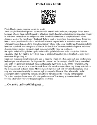 Printed Book Effects
Printed books have a negative impact on health
Some people claimed that printed books are easier to read and convince to turn pages than e books;
however, e books have multiple negative effects on health. People health is the most important priority
in their lives so they must take high care about their health to minimize complications of severe
diseases. Most of the people carry backpack daily to work or school and it contains heavy things like
books. It can cause harmful effects and chronic diseases to your body. A musculoskeletal system
which represents shape, perform control and activity of our body could be affected. Carrying multiple
books on your back lead to negative effects on the function of the musculoskeletal system and cause
chronic diseases such as back pain, neck pain, and shoulder pain, hip joint pain.
Back pain and shoulder pain Back pain and shoulder pain injuries can make people live difficult,
especially when they need to move from place to another. Students who go to school ... Show more
content on Helpwriting.net ...
Neck pain can cause muscle spasm and lead to negative effects on other areas such as a headache and
body fatigue. A study scanned the impact of the knapsack on the teenager s health, it represents both
girls and boys complain from neck pain, and headache (Korvessis, et. al., 2005). For example, the
backpack can cause severe ache on the neck due to the muscle tension of carrying heavy materials on
the shoulders such as heavy books. Moreover, neck nerves which link between shoulder and brain
may lead to a severe headache because of high pressures in this area. Also, a headache can be
persistent when you are in the class and affect your performance by focusing on the teacher.
Therefore, multiple diseases can affect the performance of developing your education level and
become a barrier in your way to reaching your academic
... Get more on HelpWriting.net ...
 