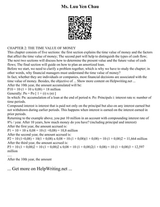 Ms. Luu Yen Chau
CHAPTER 2: THE TIME VALUE OF MONEY
This chapter consists of five sections: the first section explains the time value of money and the factors
that affect the time value of money; The second part will help to distinguish the types of cash flow;
The next two sections will discuss how to determine the present value and the future value of cash
flows; The final section will guide on how to plan an amortized loan.
Before we start, we need to clarify a problem together, which is why we have to study the chapter; in
other words, why financial managers must understand the time value of money?
In fact, whether they are individuals or companies, most financial decisions are associated with the
time value of money. Besides, the objective of ... Show more content on Helpwriting.net ...
After the 10th year, the amount accumulated will be:
P10 = 10 (1 + 10 x 0,08) = 18 million
Generally: Pn = Po [ 1 + (i) x (n) ]
In which: Pn: accumulation of a loan at the end of period n. Po: Principals i: interest rate n: number of
time periods.
Compound interest is interest that is paid not only on the principal but also on any interest earned but
not withdrawn during earlier periods. This happens when interest is earned on the interest earned in
prior periods.
Returning to the example above, you put 10 million in an account with compounding interest rate of
8% / year. After 10 years, how much money do you have? (including principal and interest)
After the first year, the amount accrued is:
P1 = 10 + 10 x 0,08 = 10 (1 +0,08) = 10,8 million
After the second year, the amount accrued is:
P2 = 10 (1+0,08) + 10(1 + 0,08) x 0,08 = 10 (1 + 0,08)(1 + 0,08) = 10 (1 + 0,08)2 = 11,664 million
After the third year, the amount accrued is:
P3 = 10 (1 + 0,08)2 + 10 (1 + 0,08)2 x 0,08 = 10 (1 + 0,08)2(1 + 0,08) = 10 (1 + 0,08)3 = 12,597
million
.....
After the 10th year, the amount
... Get more on HelpWriting.net ...
 