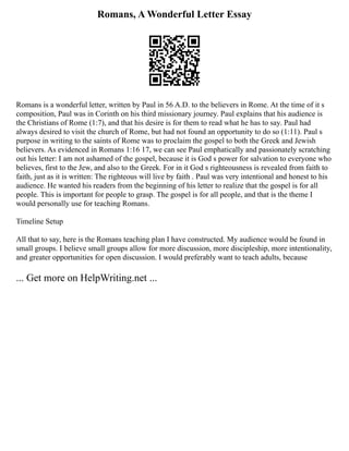 Romans, A Wonderful Letter Essay
Romans is a wonderful letter, written by Paul in 56 A.D. to the believers in Rome. At the time of it s
composition, Paul was in Corinth on his third missionary journey. Paul explains that his audience is
the Christians of Rome (1:7), and that his desire is for them to read what he has to say. Paul had
always desired to visit the church of Rome, but had not found an opportunity to do so (1:11). Paul s
purpose in writing to the saints of Rome was to proclaim the gospel to both the Greek and Jewish
believers. As evidenced in Romans 1:16 17, we can see Paul emphatically and passionately scratching
out his letter: I am not ashamed of the gospel, because it is God s power for salvation to everyone who
believes, first to the Jew, and also to the Greek. For in it God s righteousness is revealed from faith to
faith, just as it is written: The righteous will live by faith . Paul was very intentional and honest to his
audience. He wanted his readers from the beginning of his letter to realize that the gospel is for all
people. This is important for people to grasp. The gospel is for all people, and that is the theme I
would personally use for teaching Romans.
Timeline Setup
All that to say, here is the Romans teaching plan I have constructed. My audience would be found in
small groups. I believe small groups allow for more discussion, more discipleship, more intentionality,
and greater opportunities for open discussion. I would preferably want to teach adults, because
... Get more on HelpWriting.net ...
 