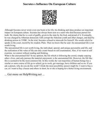 Socrates s Influence On European Culture
Although Socrates never wrote even one book in his life, his thinking and ideas produce an important
impact on European culture. Socrates has always been seen as a saint who died because pursuit for
truth. He claims that he is a sort of gadfly, given to the state by the God, and proud of it. Eventually,
he was charged by Athenian democrats with corrupt the Athenian youth and other charges, and died by
drinking poison in 339BC. In the trial, Socrates refused to intercede for himself. His words which he
speaks in the court, record by his student, Plato. Then we know that he said: An unexamined life is not
worth living.
The unexamined life is not worth living, the individual, special, and unique personality and life, and
the realization of the value of life can only create based on self examination. Also, if we want to self
examine, we cannot without reading and thinking.
What is the unexamined life? In my opinion, the life which is following the crowd, simply copying
other s lives, and only pursues the material enjoyment, is the unexamined life. However, the life like
this is seemed to be the most common life. In this world, the vast majorities of human beings has a
similar or same course of life go to school, go to work, get marriage, have children and so on. If you
ask a person, why do you do this work? I think the most possibility answer might be: I want to buy a
car, or I want to buy a house and others in short, he or she is hoping for a better living environment,
... Get more on HelpWriting.net ...
 