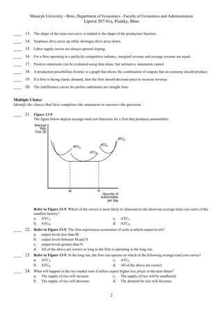 Masaryk University - Brno, Department of Economics - Faculty of Economics and Administration 
Lipová 507/41a, Pisárky, Brno 
____ 13. The shape of the total cost curve is related to the shape of the production function. 
____ 14. Surpluses drive price up while shortages drive price down. 
____ 15. Labor supply curves are always upward sloping. 
____ 16. For a firm operating in a perfectly competitive industry, marginal revenue and average revenue are equal. 
____ 17. Positive statements can be evaluated using data alone, but normative statements cannot. 
____ 18. A production possibilities frontier is a graph that shows the combination of outputs that an economy should produce. 
____ 19. If a firm is facing elastic demand, then the firm should decrease price to increase revenue. 
____ 20. The indifference curves for perfect substitutes are straight lines. 
Multiple Choice 
Identify the choice that best completes the statement or answers the question. 
2 
____ 21. Figure 13-9 
The figure below depicts average total cost functions for a firm that produces automobiles. 
Refer to Figure 13-9. Which of the curves is most likely to characterize the short-run average total cost curve of the 
smallest factory? 
a. ATCA c. ATCC 
b. ATCB d. ATCD 
____ 22. Refer to Figure 13-9. The firm experiences economies of scale at which output levels? 
a. output levels less than M 
b. output levels between M and N 
c. output levels greater than N 
d. All of the above are correct as long as the firm is operating in the long run. 
____ 23. Refer to Figure 13-9. In the long run, the firm can operate on which of the following average total cost curves? 
a. ATCA c. ATCC 
b. ATCB d. All of the above are correct. 
____ 24. What will happen in the rice market now if sellers expect higher rice prices in the near future? 
a. The supply of rice will increase. c. The supply of rice will be unaffected. 
b. The supply of rice will decrease. d. The demand for rice will decrease. 
 