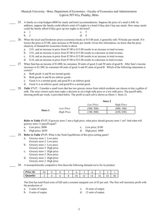Masaryk University - Brno, Department of Economics - Faculty of Economics and Administration 
Lipová 507/41a, Pisárky, Brno 
____ 25. A family on a trip budgets $800 for meals and hotel accommodations. Suppose the price of a meal is $40. In 
addition, suppose the family could afford a total of 8 nights in a hotel if they don’t buy any meals. How many meals 
could the family afford if they gave up two nights in the hotel? 
a. 1 c. 5 
b. 2 d. 8 
____ 26. When the local used bookstore prices economics books at $15.00 each, it generally sells 70 books per month. If it 
lowers the price to $7.00, sales increase to 90 books per month. Given this information, we know that the price 
elasticity of demand for economics books is about 
a. 2.91, and an increase in price from $7.00 to $15.00 results in an increase in total revenue. 
b. 2.91, and an increase in price from $7.00 to $15.00 results in a decrease in total revenue. 
c. 0.34, and an increase in price from $7.00 to $15.00 results in an increase in total revenue. 
d. 0.34, and an increase in price from $7.00 to $15.00 results in a decrease in total revenue. 
____ 27. When Sam has an income of $1,000, he consumes 30 units of good A and 50 units of good B. After Sam’s income 
increases to $1,500, he consumes 60 units of good A and 45 units of good B. Which of the following statements is 
correct? 
a. Both goods A and B are normal goods. 
b. Both goods A and B are inferior goods. 
c. Good A is a normal good, and good B is an inferior good. 
d. Good A is an inferior good, and good B is a normal good. 
____ 28. Table 17-17. Consider a small town that has two grocery stores from which residents can choose to buy a gallon of 
milk. The store owners each must make a decision to set a high milk price or a low milk price. The payoff table, 
showing profit per week, is provided below. The profit in each cell is shown as (Store 1, Store 2). 
3 
Store 2 
Low Price High Price 
Store 1 
Low Price (500, 500) (800, 100) 
High Price (100, 800) (650, 650) 
Refer to Table 17-17. If grocery store 2 sets a high price, what price should grocery store 1 set? And what will 
grocery store 1's payoff equal? 
a. Low price, $800 c. Low price, $100 
b. High price, $650 d. High price, $800 
____ 29. Refer to Table 17-17. What is the Nash Equilibrium of this price-setting game? 
a. Grocery store 1: Low price 
Grocery store 2: Low price 
b. Grocery store 1: Low price 
Grocery store 2: High price 
c. Grocery store 1: High price 
Grocery store 2: How price 
d. Grocery store 1: High price 
Grocery store 2: High price 
____ 30. A monopolistically competitive firm faces the following demand curve for its product: 
Price ($) 10 9 8 7 6 5 4 3 2 1 
Quantity 2 4 6 8 10 12 14 16 18 20 
The firm has total fixed costs of $20 and a constant marginal cost of $5 per unit. The firm will maximize profit with 
the production of 
a. 6 units of output. c. 10 units of output. 
b. 8 units of output. d. 12 units of output. 
 