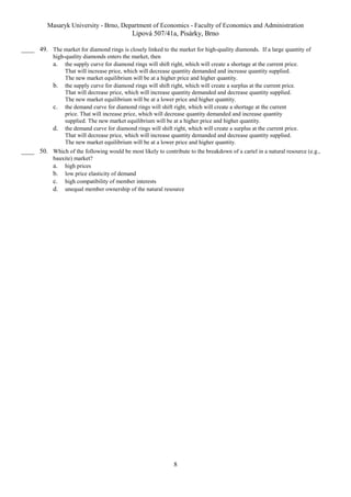 Masaryk University - Brno, Department of Economics - Faculty of Economics and Administration 
Lipová 507/41a, Pisárky, Brno 
____ 49. The market for diamond rings is closely linked to the market for high-quality diamonds. If a large quantity of 
high-quality diamonds enters the market, then 
a. the supply curve for diamond rings will shift right, which will create a shortage at the current price. 
That will increase price, which will decrease quantity demanded and increase quantity supplied. 
The new market equilibrium will be at a higher price and higher quantity. 
b. the supply curve for diamond rings will shift right, which will create a surplus at the current price. 
That will decrease price, which will increase quantity demanded and decrease quantity supplied. 
The new market equilibrium will be at a lower price and higher quantity. 
c. the demand curve for diamond rings will shift right, which will create a shortage at the current 
price. That will increase price, which will decrease quantity demanded and increase quantity 
supplied. The new market equilibrium will be at a higher price and higher quantity. 
d. the demand curve for diamond rings will shift right, which will create a surplus at the current price. 
That will decrease price, which will increase quantity demanded and decrease quantity supplied. 
The new market equilibrium will be at a lower price and higher quantity. 
____ 50. Which of the following would be most likely to contribute to the breakdown of a cartel in a natural resource (e.g., 
bauxite) market? 
a. high prices 
b. low price elasticity of demand 
c. high compatibility of member interests 
d. unequal member ownership of the natural resource 
8 
 
