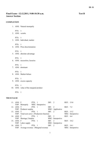 ID: B 
Final Exam - 12.12.2011, 9:00-10:30 a.m. Test B 
Answer Section 
1 
COMPLETION 
1. ANS: Natural monopoly 
PTS: 1 
2. ANS: variable 
PTS: 1 
3. ANS: Individual, market 
PTS: 1 
4. ANS: Price discrimination 
PTS: 1 
5. ANS: absolute advantage 
PTS: 1 
6. ANS: necessities, luxuries 
PTS: 1 
7. ANS: dominant 
PTS: 1 
8. ANS: Market failure 
PTS: 1 
9. ANS: excess capacity 
PTS: 1 
10. ANS: value of the marginal product 
PTS: 1 
TRUE/FALSE 
11. ANS: F PTS: 1 DIF: 2 REF: 15-0 
TOP: Monopoly MSC: Interpretive 
12. ANS: T PTS: 1 DIF: 2 REF: 7-2 
TOP: Producer surplus MSC: Applicative 
13. ANS: T PTS: 1 DIF: 2 REF: 13-2 
TOP: Total-cost curve | Production function MSC: Interpretive 
14. ANS: F PTS: 1 DIF: 2 REF: 4-4 
TOP: Shortage | Surplus MSC: Interpretive 
15. ANS: F PTS: 1 DIF: 2 REF: 18-2 
TOP: Labor supply MSC: Interpretive 
16. ANS: T PTS: 1 DIF: 2 REF: 14-1 
TOP: Average revenue | Marginal revenue MSC: Interpretive 
 