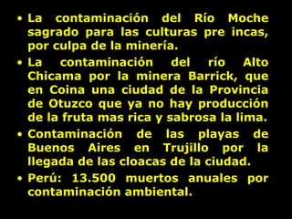 La contaminación del Río Moche sagrado para las culturas pre incas, por culpa de la minería. La contaminación del río Alto Chicama por la minera Barrick, que en Coina una ciudad de la Provincia de Otuzco que ya no hay producción de la fruta mas rica y sabrosa la lima. Contaminación de las playas de Buenos Aires en Trujillo por la llegada de las cloacas de la ciudad. Perú: 13.500 muertos anuales por contaminación ambiental. 