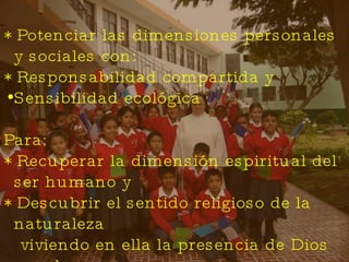 * Potenciar las dimensiones personales y sociales con: * Responsabilidad compartida y Sensibilidad ecológica Para: * Recuperar la dimensión espiritual del ser humano y  * Descubrir el sentido religioso de la naturaleza  viviendo en ella la presencia de Dios creador. 