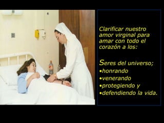 Clarificar nuestro amor virginal para amar con todo el corazón a los: S eres del universo; honrando venerando protegiendo y  defendiendo la vida. 