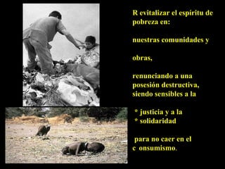 R evitalizar el espíritu de pobreza en:  nuestras comunidades y obras,  renunciando a una  posesión destructiva, siendo sensibles a la * justicia y a la  * solidaridad para no caer en el  c onsumismo . 