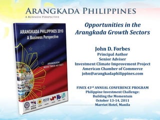 Opportunities in the
Arangkada Growth Sectors

          John D. Forbes
           Principal Author
            Senior Adviser
Investment Climate Improvement Project
    American Chamber of Commerce
    john@arangkadaphilippines.com


FINEX 43rd ANNUAL CONFERENCE PROGRAM
     Philippine Investment Challenge:
          Building the Momentum
           October 13-14, 2011
           Marriot Hotel, Manila
 