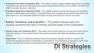 •   Enterprise Information Integration (EII) – This pattern loosely couples multiple data stores by creating
    a semantic layer above the data stores and using industry-standard APIs such as ODBC, OLE-DB, and
    JDBC to access the data in real time.
•   Enterprise Application Integration (EAI) – This pattern supports business processes and workflows
    that span multiple application systems. It typically works on a message-/event-based model and is not
    data-centric (i.e., it is parameter-based and does not pass more than one “record” at a time).


• Extract, Transform, and Load (ETL) – This pattern extracts data from
    sources, transforms the data in memory and then loads it into a destination.

•   Extract, Load, and Transform (ELT) – This pattern first extracts data from sources and loads it into a
    relational database. The transformation is then performed within the relational database and not in
    memory.
•   Replication – This is a relational database feature that detects changed records in a source and
    pushes the changed records to a destination or destinations. The destination is typically a mirror of the
    source, meaning that the data is not transformed on the way from source to destination.
 