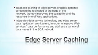 • database caching at edge servers enables dynamic
  content to be replicated at the edge of the
  network, thereby improving the scalability and the
  response time of Web applications.
• Integrates data service technology and edge server
  data replication architecture, in order to improve Web
  services‟ data performance and address a variety of
  data issues in the SOA network.
 