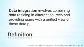 Data integration involves combining
data residing in different sources and
providing users with a unified view of
these data.[1]




           Maurizio Lenzerini (2002). "Data Integration: A Theoretical Perspective". PODS 2002. pp. 233–246
 