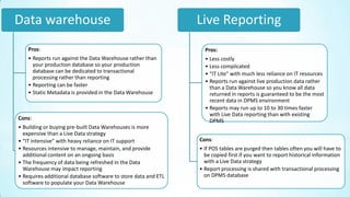 Data warehouse                                                  Live Reporting
    Pros:                                                         Pros:
    • Reports run against the Data Warehouse rather than          • Less costly
      your production database so your production                 • Less complicated
      database can be dedicated to transactional                  • “IT Lite” with much less reliance on IT resources
      processing rather than reporting
                                                                  • Reports run against live production data rather
    • Reporting can be faster                                       than a Data Warehouse so you know all data
    • Static Metadata is provided in the Data Warehouse             returned in reports is guaranteed to be the most
                                                                    recent data in DPMS environment
                                                                  • Reports may run up to 10 to 30 times faster
                                                                    with Live Data reporting than with existing
Cons:                                                               DPMS
• Building or buying pre-built Data Warehouses is more
  expensive than a Live Data strategy
• “IT intensive” with heavy reliance on IT support              Cons:
• Resources intensive to manage, maintain, and provide          • If POS tables are purged then tables often you will have to
  additional content on an ongoing basis                          be copied first if you want to report historical information
• The frequency of data being refreshed in the Data               with a Live Data strategy
  Warehouse may impact reporting                                • Report processing is shared with transactional processing
• Requires additional database software to store data and ETL     on DPMS database
  software to populate your Data Warehouse
 