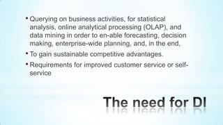 • Querying on business activities, for statistical
 analysis, online analytical processing (OLAP), and
 data mining in order to en-able forecasting, decision
 making, enterprise-wide planning, and, in the end,
• To gain sustainable competitive advantages.
• Requirements for improved customer service or self-
 service
 