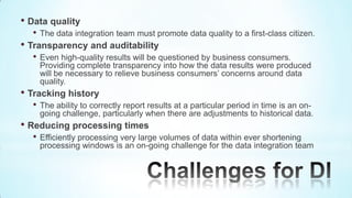 • Data quality
  •   The data integration team must promote data quality to a first-class citizen.
• Transparency and auditability
  •   Even high-quality results will be questioned by business consumers.
      Providing complete transparency into how the data results were produced
      will be necessary to relieve business consumers’ concerns around data
      quality.
• Tracking history
  •   The ability to correctly report results at a particular period in time is an on-
      going challenge, particularly when there are adjustments to historical data.
• Reducing processing times
  •   Efficiently processing very large volumes of data within ever shortening
      processing windows is an on-going challenge for the data integration team
 