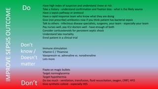 Do
Don’t
Have high index of suspicion and understand those at risk
Take a history - understand confirmation and fixation bias - what is the likely source
Have a sepsis pathway or protocol
Have a rapid response team who know what they are doing
Give (not prescribe) antibiotics now if you think patient has bacterial sepsis
Talk to others - infectious disease specialists, surgeons, your team - especially your team
Pay nurses well, pay ICU doctors well - have enough of both
Consider corticosteroids for persistent septic shock
Understand late mortality
Enrol patient in a clinical trial
Immune stimulation
Vitamin C / Thiamine
Vasopressin vs. adrenaline vs. noradrenaline
Lots more
Fixate on magic bullets
Target normoglycemia
Target hypothermia
Do too much - ventilation, transfusion, fluid resuscitation, oxygen, CRRT, HFO
Give synthetic colloid - especially HES
Don’t
know /
Doesn’t
matter
IMPROVESEPSISOUTCOME
 