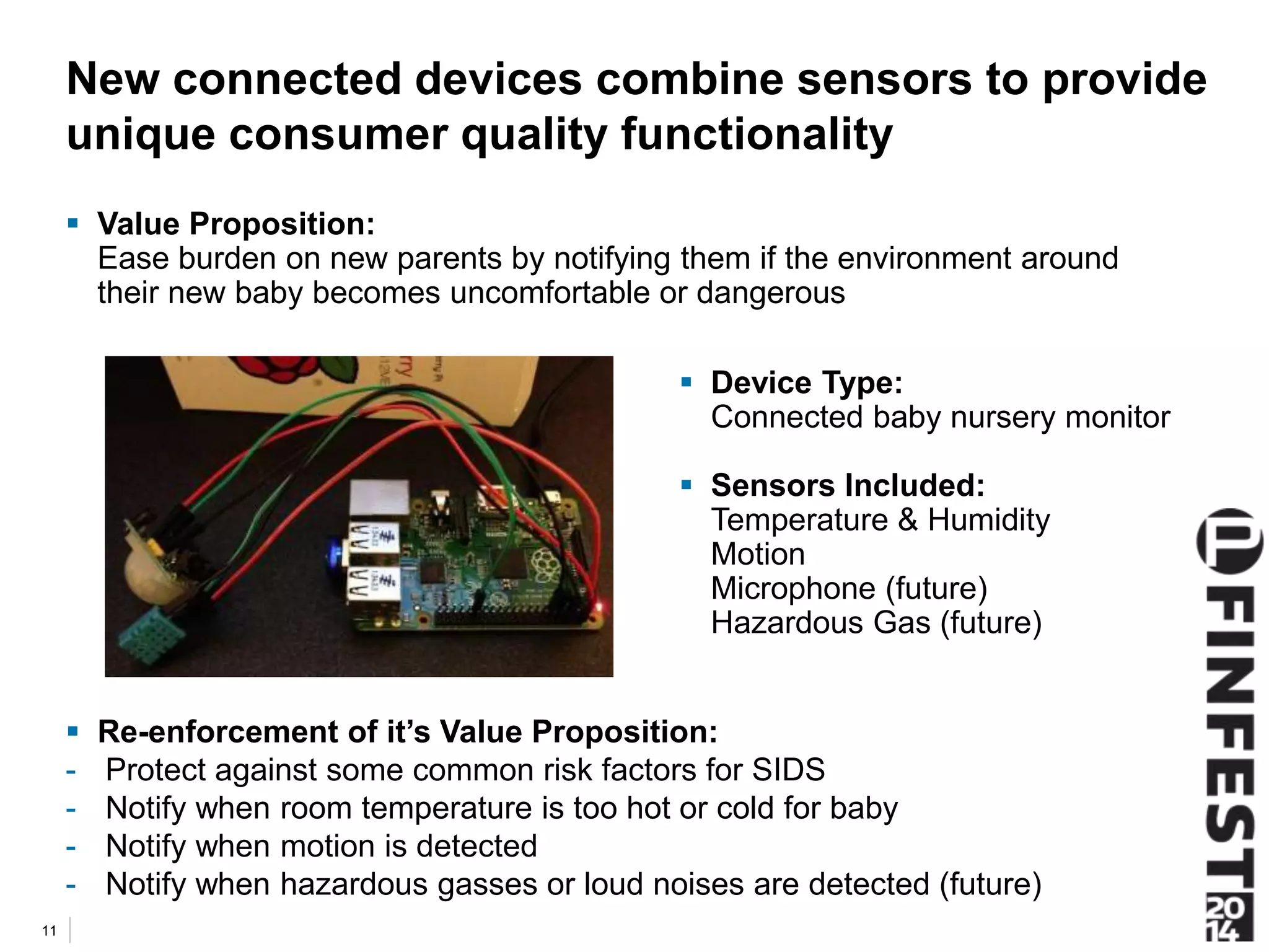 New connected devices combine sensors to provide 
unique consumer quality functionality 
 Re-enforcement of it’s Value Proposition: 
- Protect against some common risk factors for SIDS 
- Notify when room temperature is too hot or cold for baby 
- Notify when motion is detected 
- Notify when hazardous gasses or loud noises are detected (future) 
11 
 Device Type: 
Connected baby nursery monitor 
 Sensors Included: 
Temperature & Humidity 
Motion 
Microphone (future) 
Hazardous Gas (future) 
 Value Proposition: 
Ease burden on new parents by notifying them if the environment around 
their new baby becomes uncomfortable or dangerous 
 