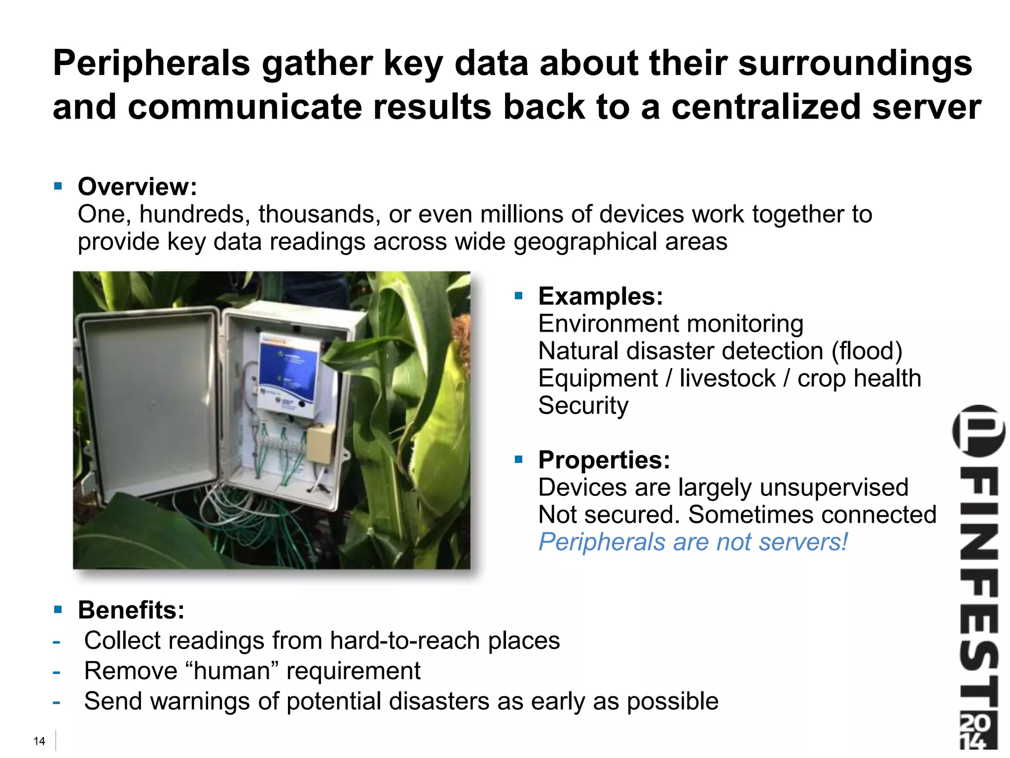 Peripherals gather key data about their surroundings 
and communicate results back to a centralized server 
 Overview: 
One, hundreds, thousands, or even millions of devices work together to 
provide key data readings across wide geographical areas 
 Benefits: 
- Collect readings from hard-to-reach places 
- Remove “human” requirement 
- Send warnings of potential disasters as early as possible 
14 
 Examples: 
Environment monitoring 
Natural disaster detection (flood) 
Equipment / livestock / crop health 
Security 
 Properties: 
Devices are largely unsupervised 
Not secured. Sometimes connected 
Peripherals are not servers! 
 