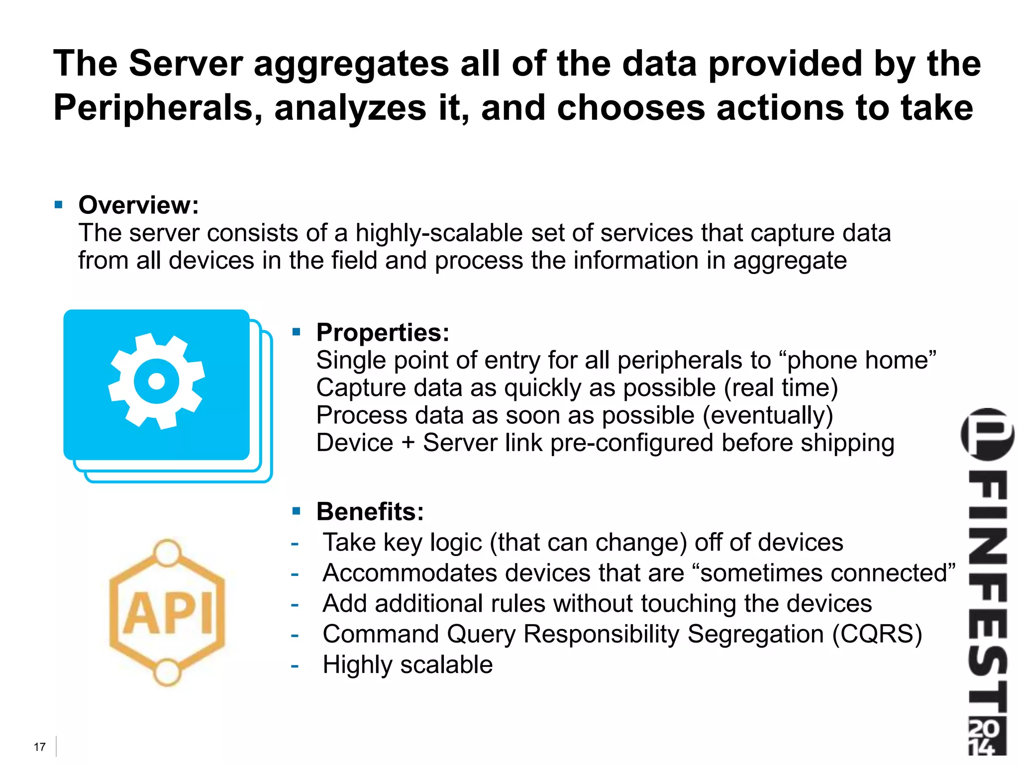 The Server aggregates all of the data provided by the 
Peripherals, analyzes it, and chooses actions to take 
 Overview: 
The server consists of a highly-scalable set of services that capture data 
from all devices in the field and process the information in aggregate 
17 
 Properties: 
Single point of entry for all peripherals to “phone home” 
Capture data as quickly as possible (real time) 
Process data as soon as possible (eventually) 
Device + Server link pre-configured before shipping 
 Benefits: 
- Take key logic (that can change) off of devices 
- Accommodates devices that are “sometimes connected” 
- Add additional rules without touching the devices 
- Command Query Responsibility Segregation (CQRS) 
- Highly scalable 
 
