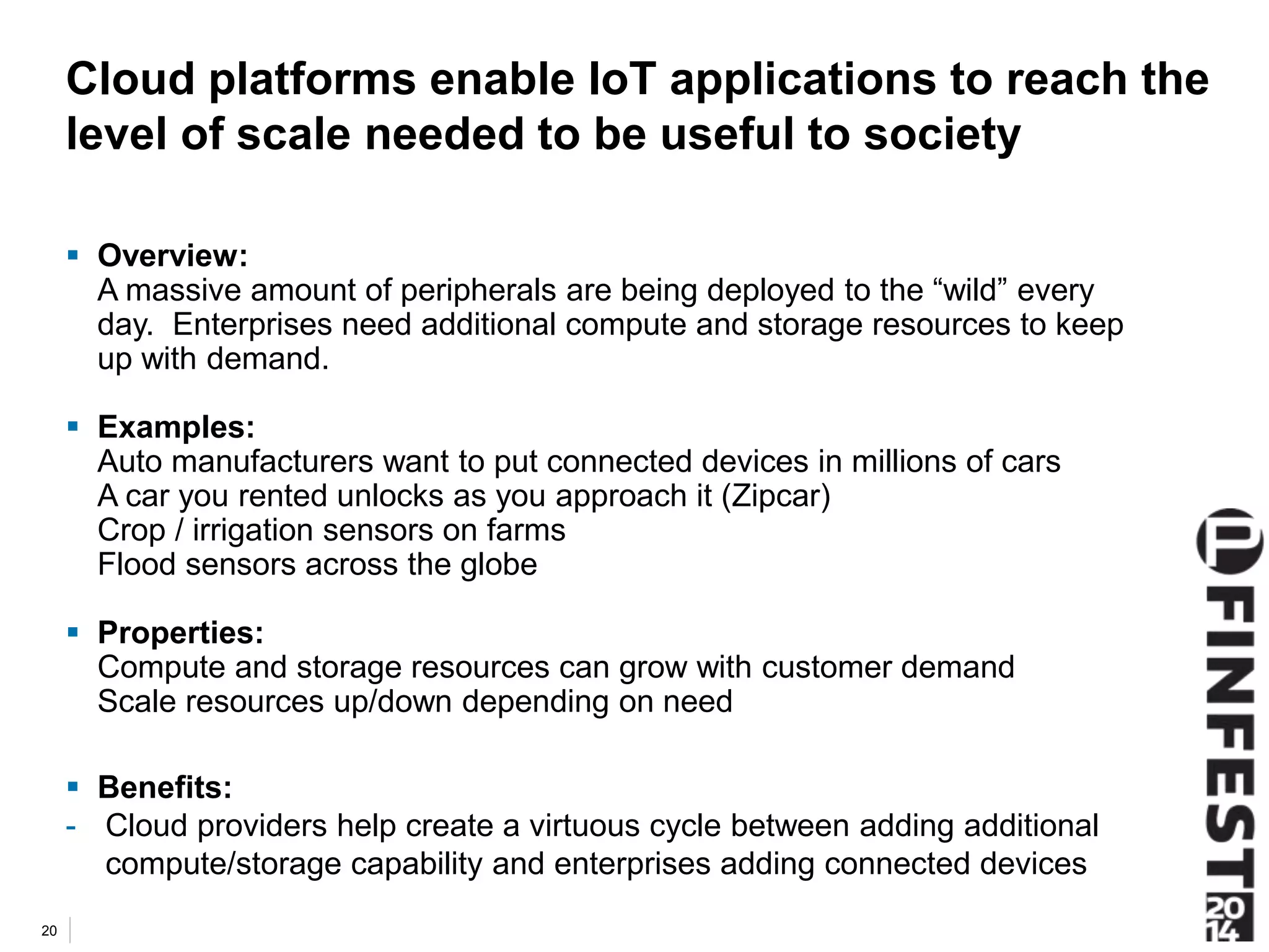 Cloud platforms enable IoT applications to reach the 
level of scale needed to be useful to society 
 Overview: 
A massive amount of peripherals are being deployed to the “wild” every 
day. Enterprises need additional compute and storage resources to keep 
up with demand. 
 Examples: 
Auto manufacturers want to put connected devices in millions of cars 
A car you rented unlocks as you approach it (Zipcar) 
Crop / irrigation sensors on farms 
Flood sensors across the globe 
 Properties: 
Compute and storage resources can grow with customer demand 
Scale resources up/down depending on need 
 Benefits: 
- Cloud providers help create a virtuous cycle between adding additional 
compute/storage capability and enterprises adding connected devices 
20 
 