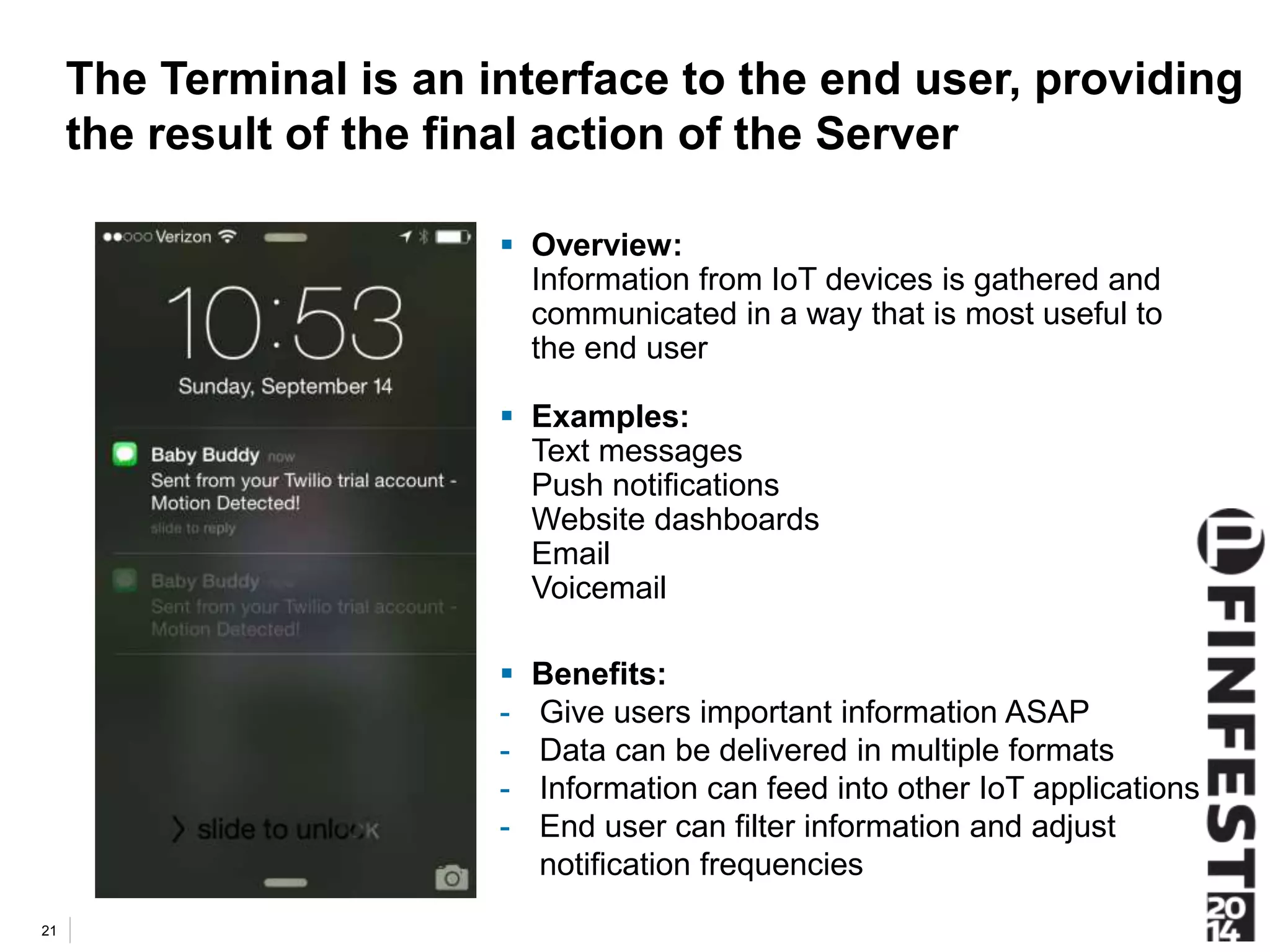 The Terminal is an interface to the end user, providing 
the result of the final action of the Server 
 Overview: 
Information from IoT devices is gathered and 
communicated in a way that is most useful to 
the end user 
 Examples: 
Text messages 
Push notifications 
Website dashboards 
Email 
Voicemail 
 Benefits: 
- Give users important information ASAP 
- Data can be delivered in multiple formats 
- Information can feed into other IoT applications 
- End user can filter information and adjust 
notification frequencies 
21 
 