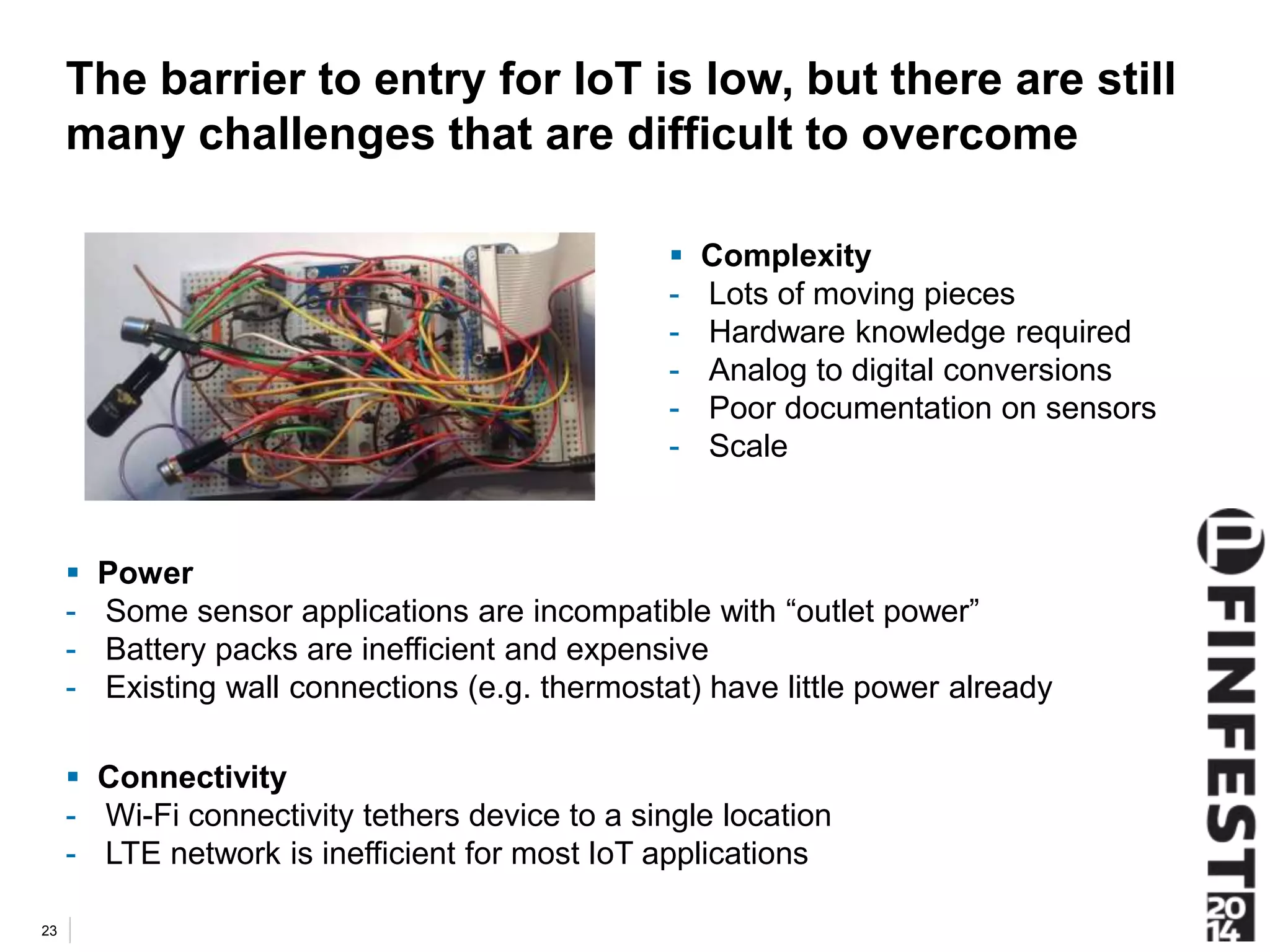The barrier to entry for IoT is low, but there are still 
many challenges that are difficult to overcome 
 Power 
- Some sensor applications are incompatible with “outlet power” 
- Battery packs are inefficient and expensive 
- Existing wall connections (e.g. thermostat) have little power already 
 Connectivity 
- Wi-Fi connectivity tethers device to a single location 
- LTE network is inefficient for most IoT applications 
23 
 Complexity 
- Lots of moving pieces 
- Hardware knowledge required 
- Analog to digital conversions 
- Poor documentation on sensors 
- Scale 
 