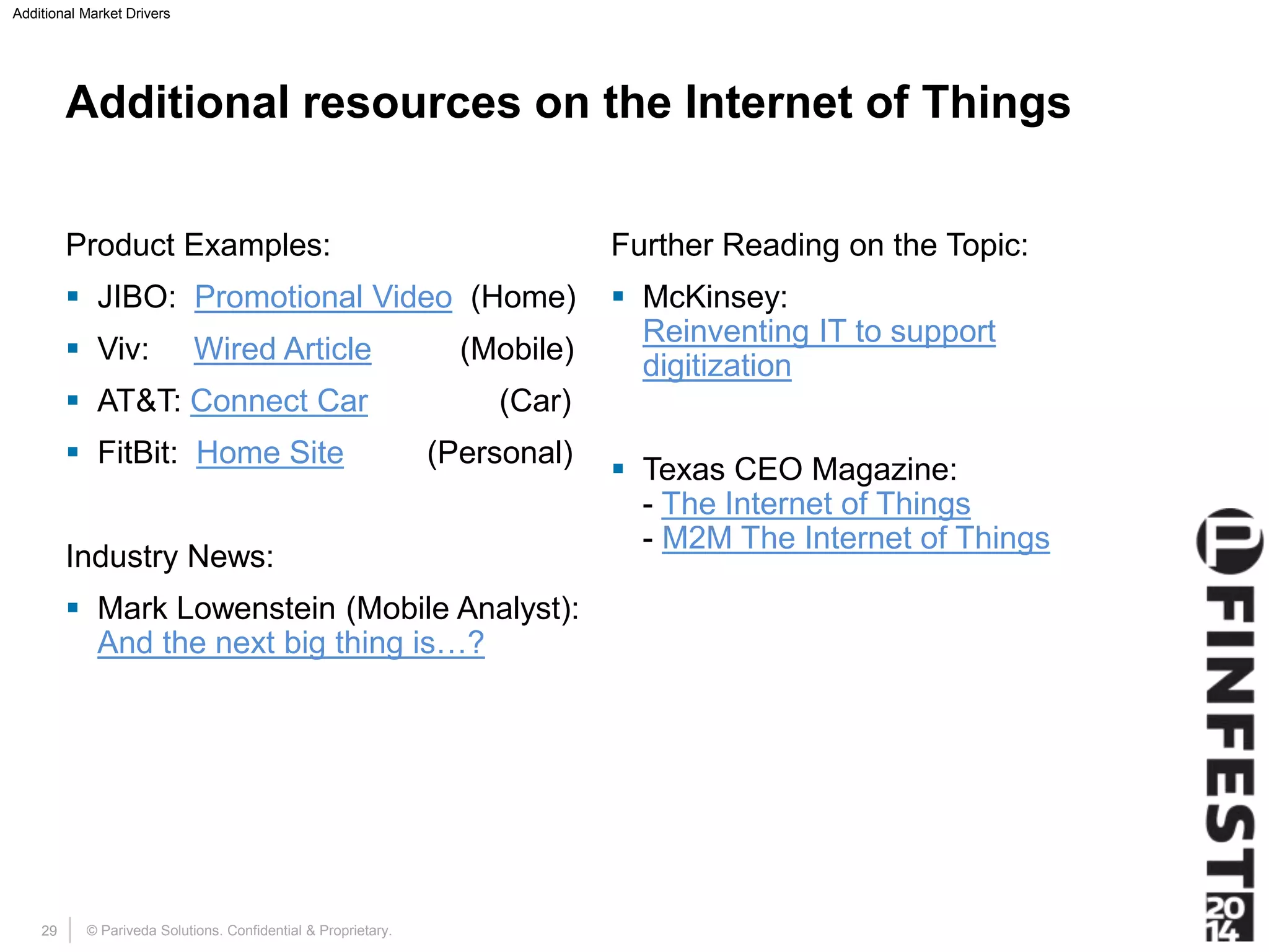 Additional Market Drivers 
Additional resources on the Internet of Things 
Product Examples: 
 JIBO: Promotional Video (Home) 
 Viv: Wired Article (Mobile) 
 AT&T: Connect Car (Car) 
 FitBit: Home Site (Personal) 
Industry News: 
 Mark Lowenstein (Mobile Analyst): 
And the next big thing is…? 
Further Reading on the Topic: 
 McKinsey: 
Reinventing IT to support 
digitization 
 Texas CEO Magazine: 
- The Internet of Things 
- M2M The Internet of Things 
© Pariveda Solutions. Confidential 29 & Proprietary. 
 