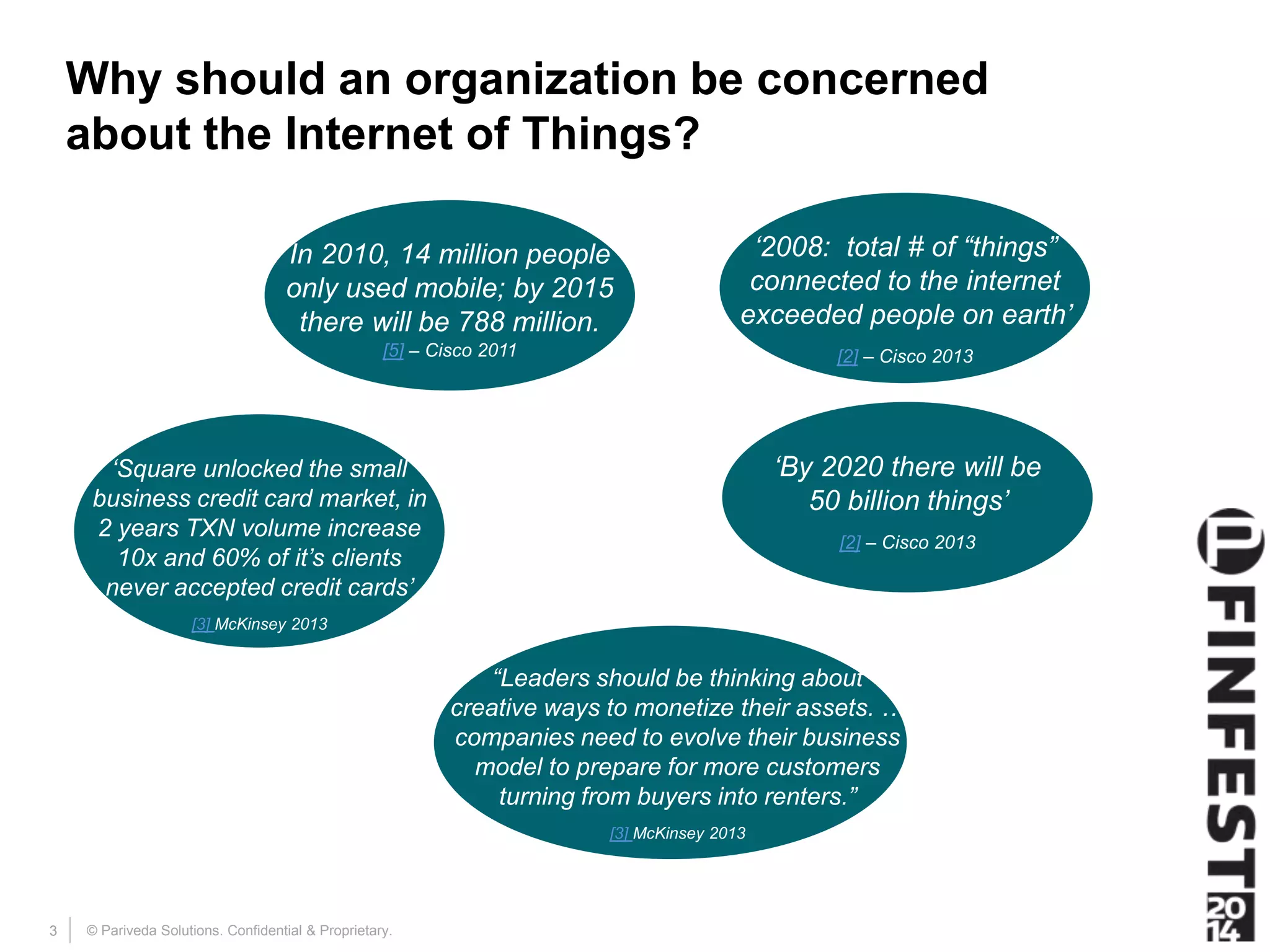 Why should an organization be concerned 
about the Internet of Things? 
© Pariveda Solutions. Confidential 3 & Proprietary. 
‘2008: total # of “things” 
connected to the internet 
exceeded people on earth’ 
[2] – Cisco 2013 
‘By 2020 there will be 
50 billion things’ 
[2] – Cisco 2013 
In 2010, 14 million people 
only used mobile; by 2015 
there will be 788 million. 
[5] – Cisco 2011 
‘Square unlocked the small 
business credit card market, in 
2 years TXN volume increase 
10x and 60% of it’s clients 
never accepted credit cards’ 
[3] McKinsey 2013 
“Leaders should be thinking about 
creative ways to monetize their assets. … 
companies need to evolve their business 
model to prepare for more customers 
turning from buyers into renters.” 
[3] McKinsey 2013 
 