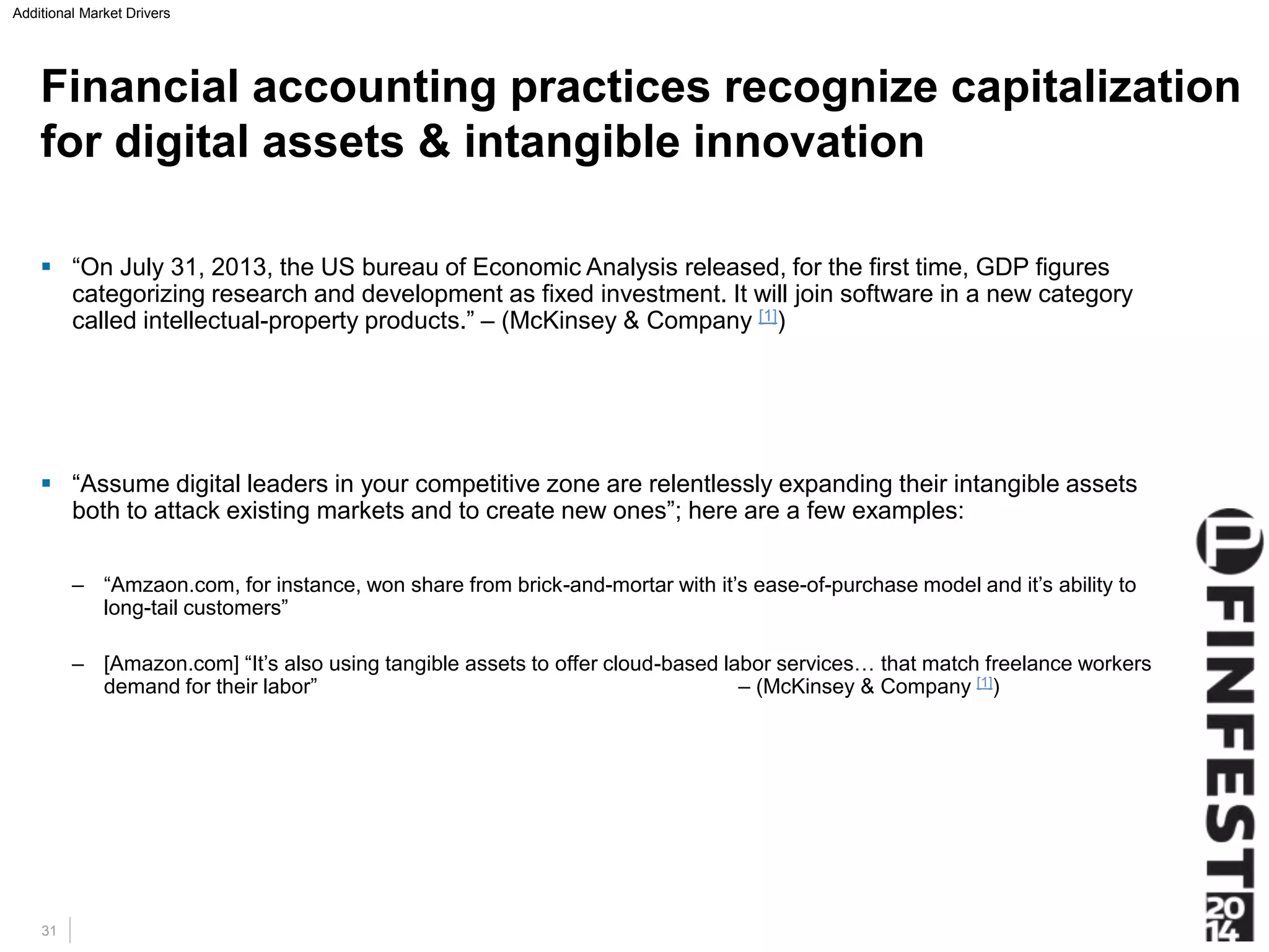 Additional Market Drivers 
Financial accounting practices recognize capitalization 
for digital assets & intangible innovation 
 “On July 31, 2013, the US bureau of Economic Analysis released, for the first time, GDP figures 
categorizing research and development as fixed investment. It will join software in a new category 
called intellectual-property products.” – (McKinsey & Company [1]) 
 “Assume digital leaders in your competitive zone are relentlessly expanding their intangible assets 
both to attack existing markets and to create new ones”; here are a few examples: 
– “Amzaon.com, for instance, won share from brick-and-mortar with it’s ease-of-purchase model and it’s ability to 
long-tail customers” 
– [Amazon.com] “It’s also using tangible assets to offer cloud-based labor services… that match freelance workers 
demand for their labor” – (McKinsey & Company [1]) 
31 
 