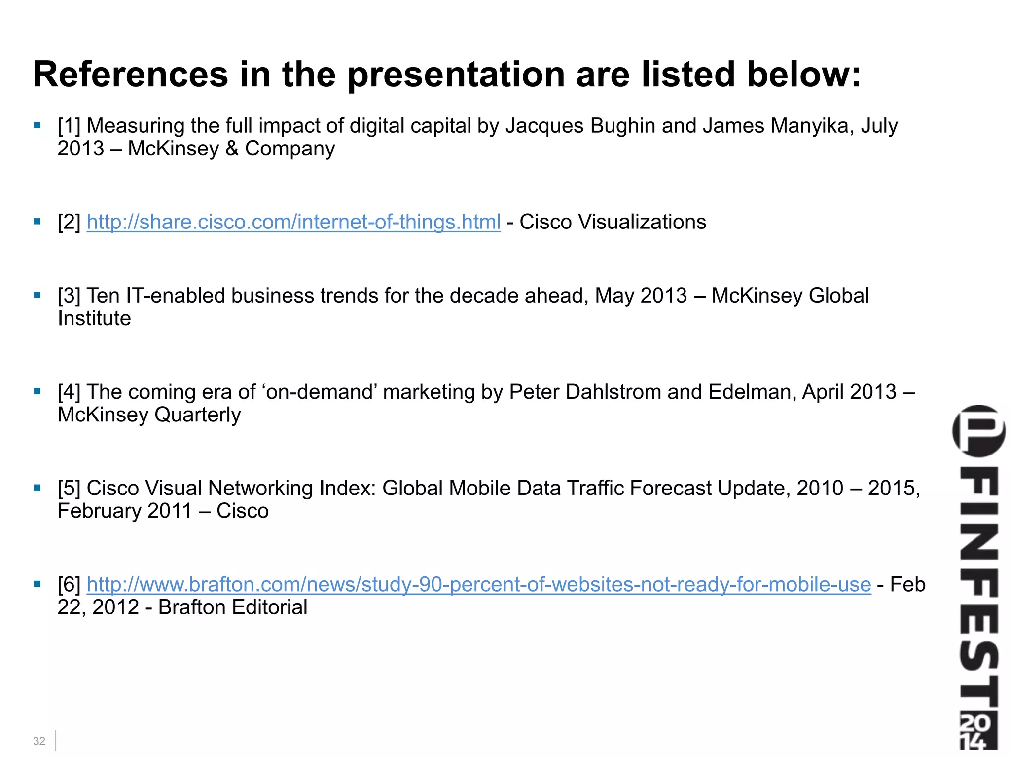 References in the presentation are listed below: 
 [1] Measuring the full impact of digital capital by Jacques Bughin and James Manyika, July 
32 
2013 – McKinsey & Company 
 [2] http://share.cisco.com/internet-of-things.html - Cisco Visualizations 
 [3] Ten IT-enabled business trends for the decade ahead, May 2013 – McKinsey Global 
Institute 
 [4] The coming era of ‘on-demand’ marketing by Peter Dahlstrom and Edelman, April 2013 – 
McKinsey Quarterly 
 [5] Cisco Visual Networking Index: Global Mobile Data Traffic Forecast Update, 2010 – 2015, 
February 2011 – Cisco 
 [6] http://www.brafton.com/news/study-90-percent-of-websites-not-ready-for-mobile-use - Feb 
22, 2012 - Brafton Editorial 
