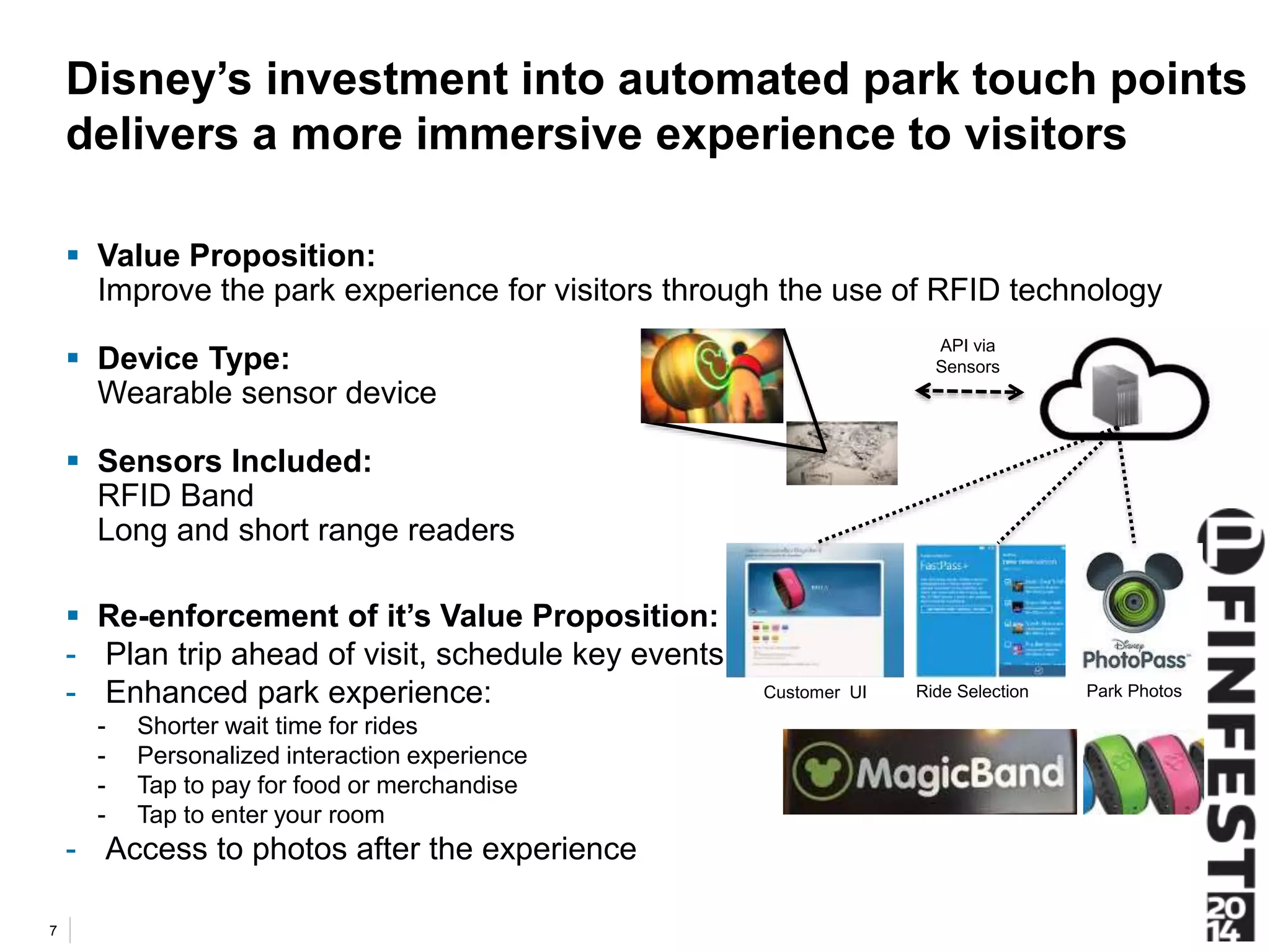 Disney’s investment into automated park touch points 
delivers a more immersive experience to visitors 
 Value Proposition: 
Improve the park experience for visitors through the use of RFID technology 
 Device Type: 
Wearable sensor device 
 Sensors Included: 
RFID Band 
Long and short range readers 
 Re-enforcement of it’s Value Proposition: 
- Plan trip ahead of visit, schedule key events 
- Enhanced park experience: 
- Shorter wait time for rides 
- Personalized interaction experience 
- Tap to pay for food or merchandise 
- Tap to enter your room 
- Access to photos after the experience 
7 
API via 
Sensors 
Customer UI Ride Selection Park Photos 
 