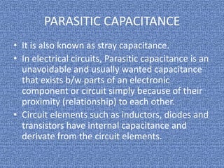 PARASITIC CAPACITANCE
• It is also known as stray capacitance.
• In electrical circuits, Parasitic capacitance is an
unavoidable and usually wanted capacitance
that exists b/w parts of an electronic
component or circuit simply because of their
proximity (relationship) to each other.
• Circuit elements such as inductors, diodes and
transistors have internal capacitance and
derivate from the circuit elements.

 