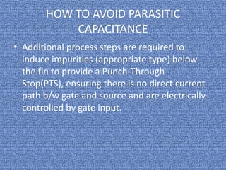 HOW TO AVOID PARASITIC
CAPACITANCE
• Additional process steps are required to
induce impurities (appropriate type) below
the fin to provide a Punch-Through
Stop(PTS), ensuring there is no direct current
path b/w gate and source and are electrically
controlled by gate input.

 