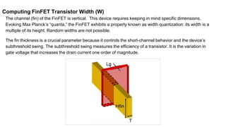 Computing FinFET Transistor Width (W)
The channel (fin) of the FinFET is vertical. This device requires keeping in mind specific dimensions.
Evoking Max Planck’s “quanta,” the FinFET exhibits a property known as width quantization: its width is a
multiple of its height. Random widths are not possible.
The fin thickness is a crucial parameter because it controls the short-channel behavior and the device’s
subthreshold swing. The subthreshold swing measures the efficiency of a transistor. It is the variation in
gate voltage that increases the drain current one order of magnitude.
 