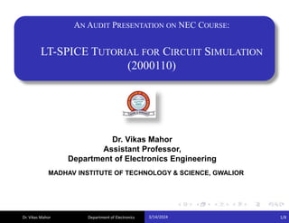Dr. Vikas Mahor
AN AUDIT PRESENTATION ON NEC COURSE:
LT-SPICE TUTORIAL FOR CIRCUIT SIMULATION
(2000110)
Dr. Vikas Mahor
Assistant Professor,
Department of Electronics Engineering
MADHAV INSTITUTE OF TECHNOLOGY & SCIENCE, GWALIOR
3/14/2024 1/8
Department of Electronics
 