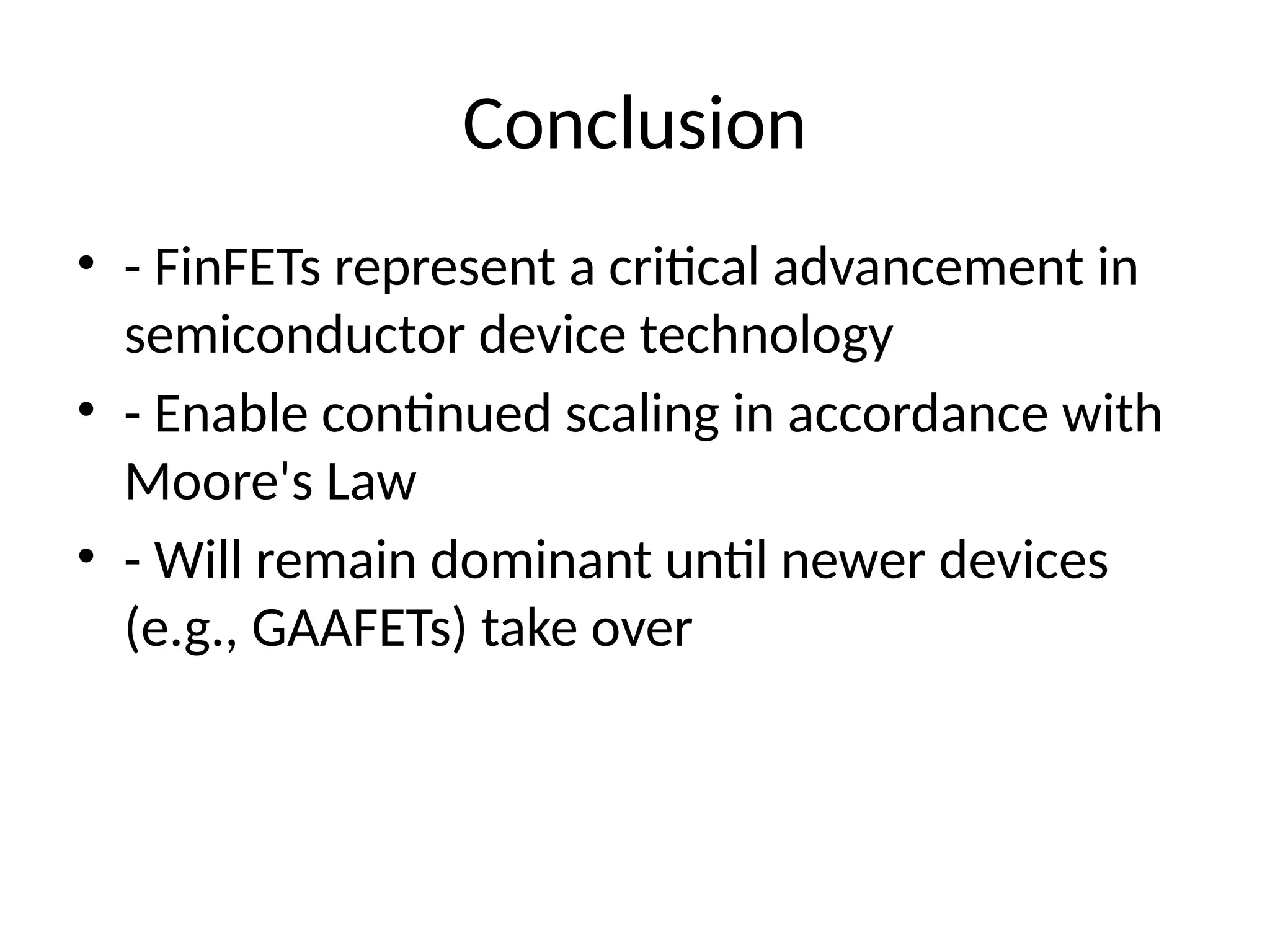 Conclusion
• - FinFETs represent a critical advancement in
semiconductor device technology
• - Enable continued scaling in accordance with
Moore's Law
• - Will remain dominant until newer devices
(e.g., GAAFETs) take over
 