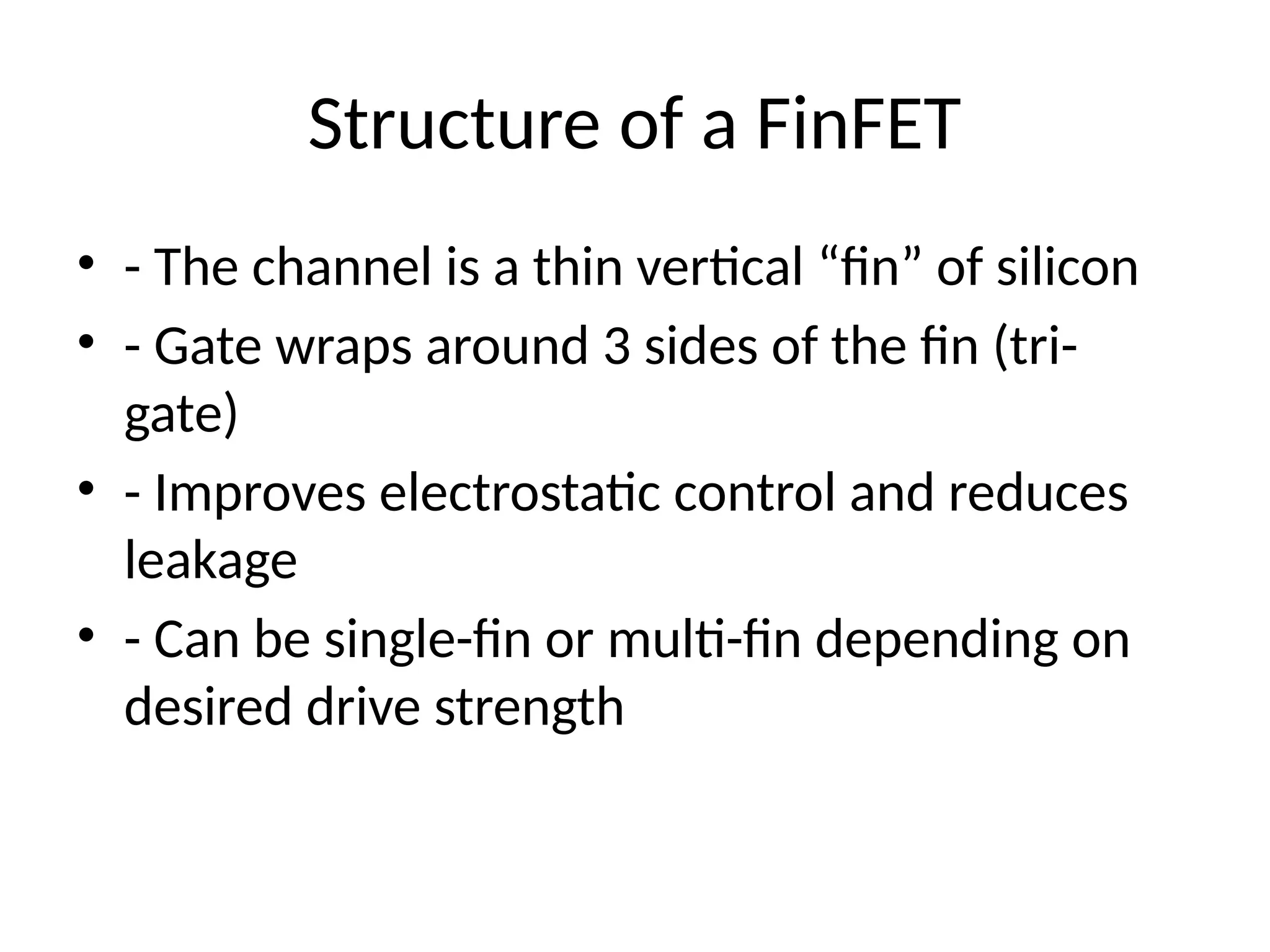 Structure of a FinFET
• - The channel is a thin vertical “fin” of silicon
• - Gate wraps around 3 sides of the fin (tri-
gate)
• - Improves electrostatic control and reduces
leakage
• - Can be single-fin or multi-fin depending on
desired drive strength
 