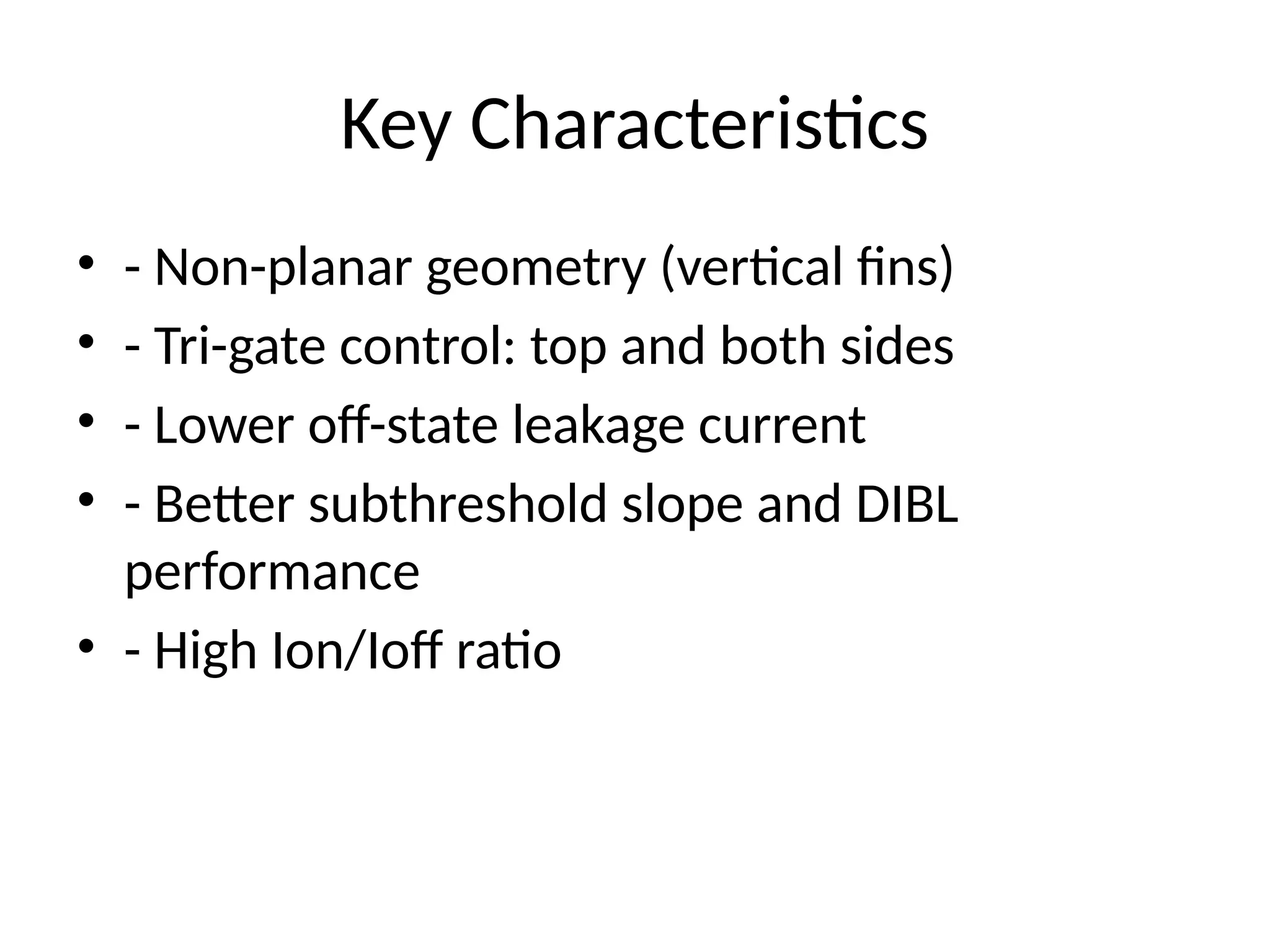 Key Characteristics
• - Non-planar geometry (vertical fins)
• - Tri-gate control: top and both sides
• - Lower off-state leakage current
• - Better subthreshold slope and DIBL
performance
• - High Ion/Ioff ratio
 